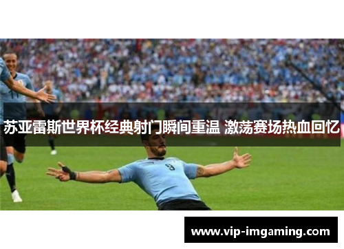 苏亚雷斯世界杯经典射门瞬间重温 激荡赛场热血回忆