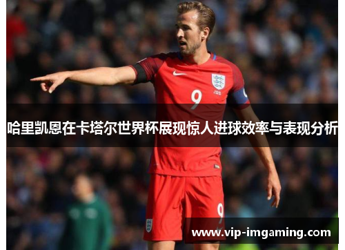 哈里凯恩在卡塔尔世界杯展现惊人进球效率与表现分析
