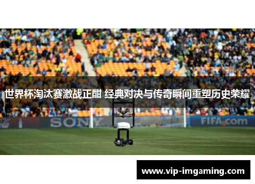 世界杯淘汰赛激战正酣 经典对决与传奇瞬间重塑历史荣耀