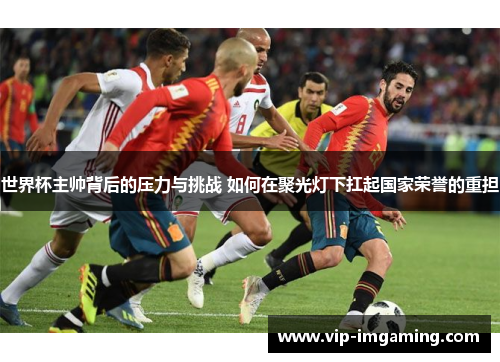 世界杯主帅背后的压力与挑战 如何在聚光灯下扛起国家荣誉的重担