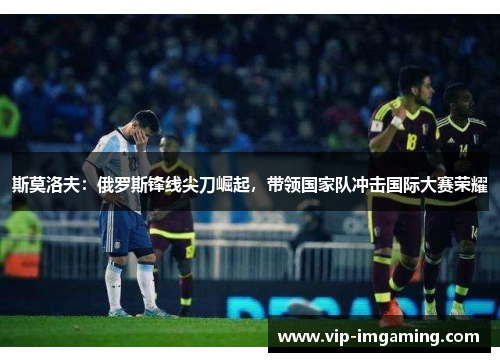 斯莫洛夫：俄罗斯锋线尖刀崛起，带领国家队冲击国际大赛荣耀