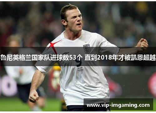 鲁尼英格兰国家队进球数53个 直到2018年才被凯恩超越