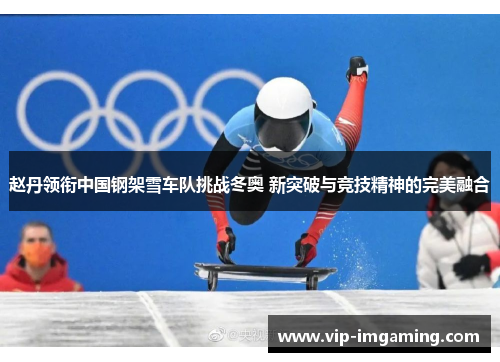 赵丹领衔中国钢架雪车队挑战冬奥 新突破与竞技精神的完美融合