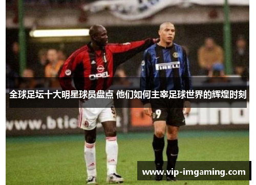 全球足坛十大明星球员盘点 他们如何主宰足球世界的辉煌时刻
