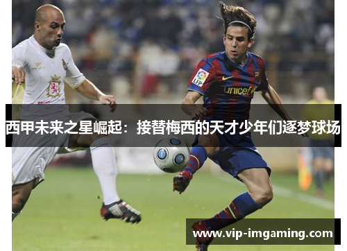 西甲未来之星崛起：接替梅西的天才少年们逐梦球场