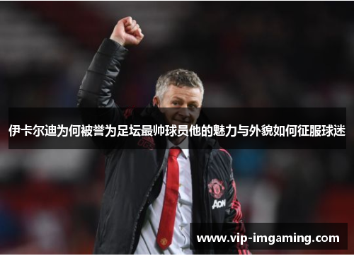 伊卡尔迪为何被誉为足坛最帅球员他的魅力与外貌如何征服球迷