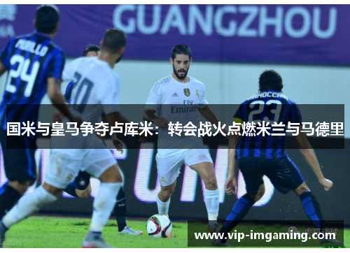 国米与皇马争夺卢库米：转会战火点燃米兰与马德里