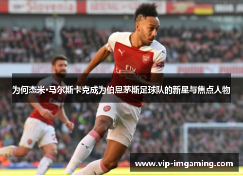 为何杰米·马尔斯卡克成为伯恩茅斯足球队的新星与焦点人物