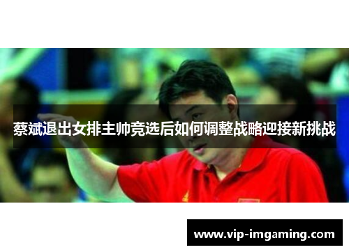 蔡斌退出女排主帅竞选后如何调整战略迎接新挑战