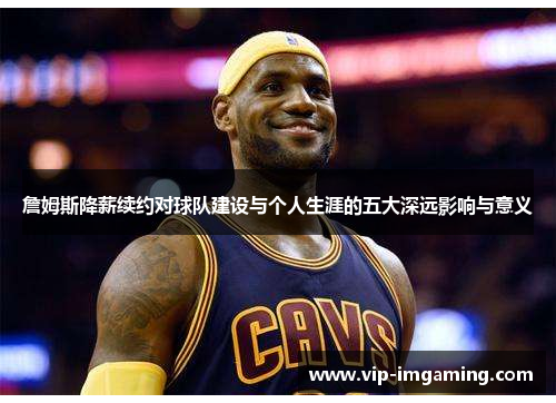 詹姆斯降薪续约对球队建设与个人生涯的五大深远影响与意义