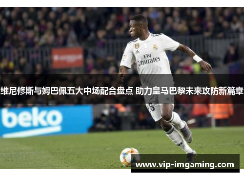 维尼修斯与姆巴佩五大中场配合盘点 助力皇马巴黎未来攻防新篇章