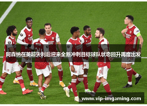 阿森纳在英超失利后迎来全新冲刺目标球队状态回升再度出发